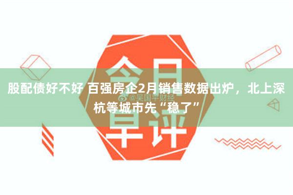 股配债好不好 百强房企2月销售数据出炉，北上深杭等城市先“稳