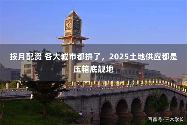 按月配资 各大城市都拼了，2025土地供应都是压箱底靓地