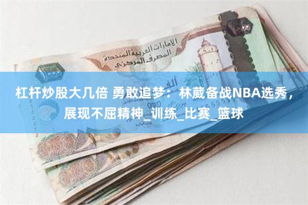 杠杆炒股大几倍 勇敢追梦：林葳备战NBA选秀，展现不屈精神_