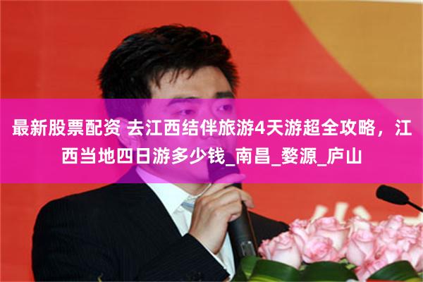 最新股票配资 去江西结伴旅游4天游超全攻略，江西当地四日游多