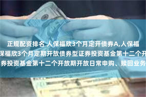 正规配资排名 人保福欣3个月定开债券A,人保福欣3个月定开债券C: 人保福欣3个月定期开放债券型证券投资基金第十二个开放期开放日常申购、赎回业务的公告