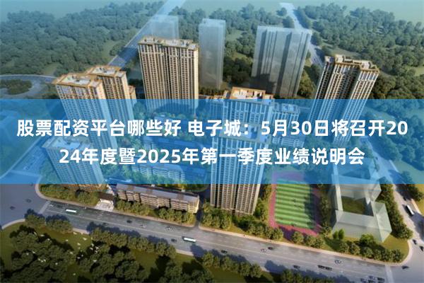 股票配资平台哪些好 电子城：5月30日将召开2024年度暨2