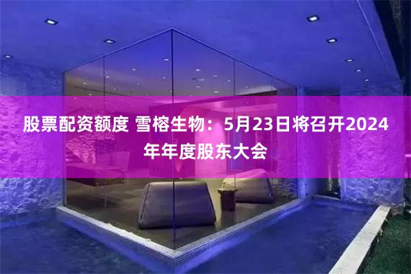股票配资额度 雪榕生物：5月23日将召开2024年年度股东大