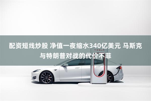 配资短线炒股 净值一夜缩水340亿美元 马斯克与特朗普对战的