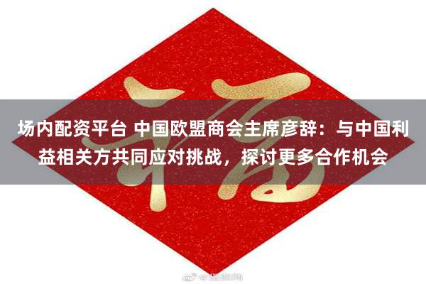 场内配资平台 中国欧盟商会主席彦辞：与中国利益相关方共同应对