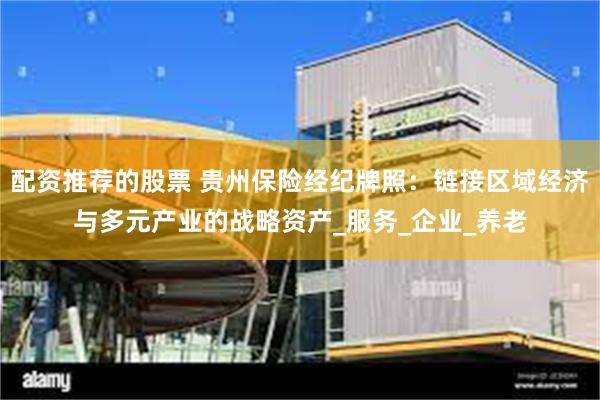 配资推荐的股票 贵州保险经纪牌照：链接区域经济与多元产业的战