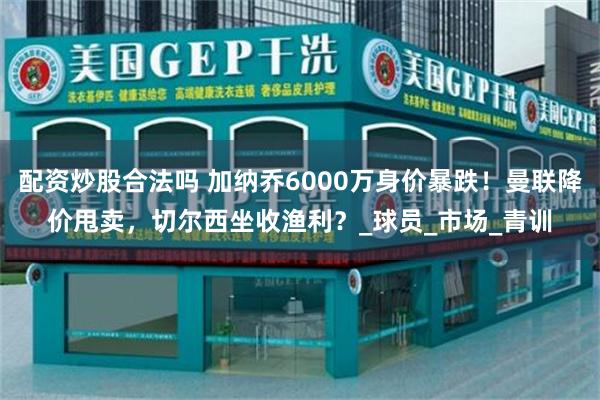 配资炒股合法吗 加纳乔6000万身价暴跌！曼联降价甩卖，切尔