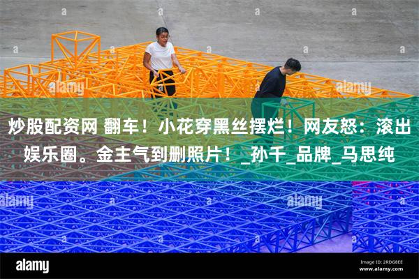 炒股配资网 翻车！小花穿黑丝摆烂！网友怒：滚出娱乐圈。金主气