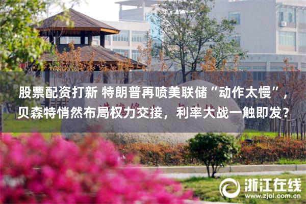 股票配资打新 特朗普再喷美联储“动作太慢”，贝森特悄然布局权
