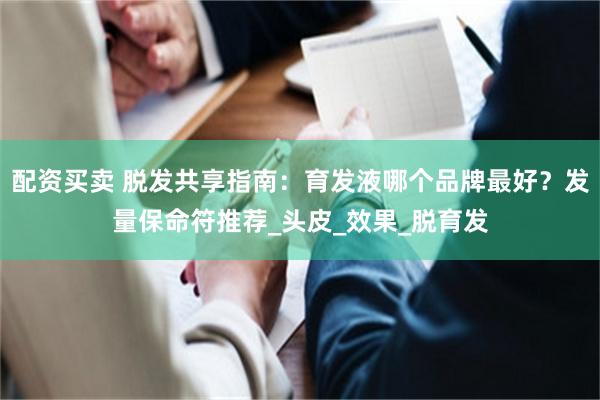 配资买卖 脱发共享指南：育发液哪个品牌最好？发量保命符推荐_