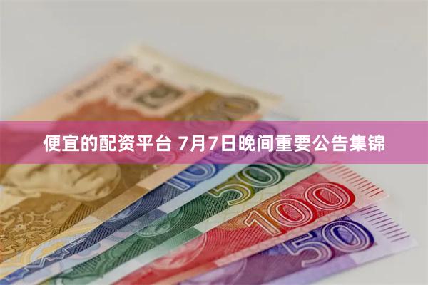 便宜的配资平台 7月7日晚间重要公告集锦