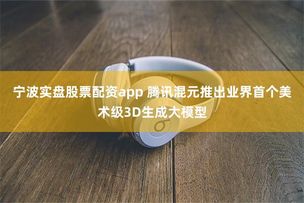 宁波实盘股票配资app 腾讯混元推出业界首个美术级3D生成大
