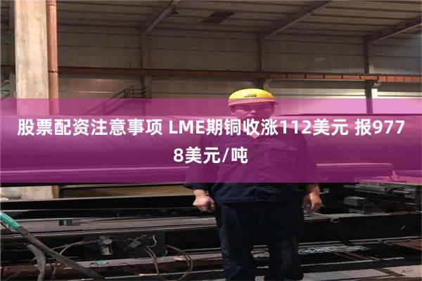 股票配资注意事项 LME期铜收涨112美元 报9778美元/