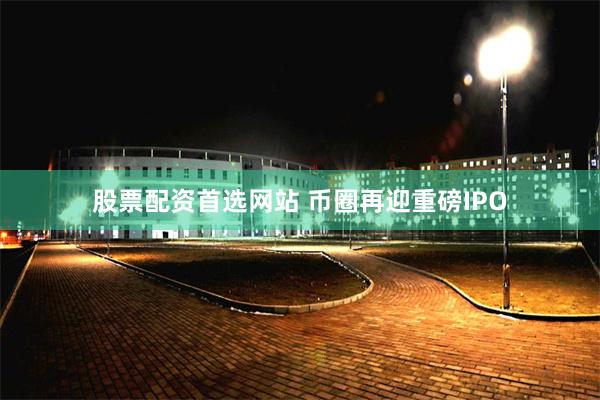 股票配资首选网站 币圈再迎重磅IPO