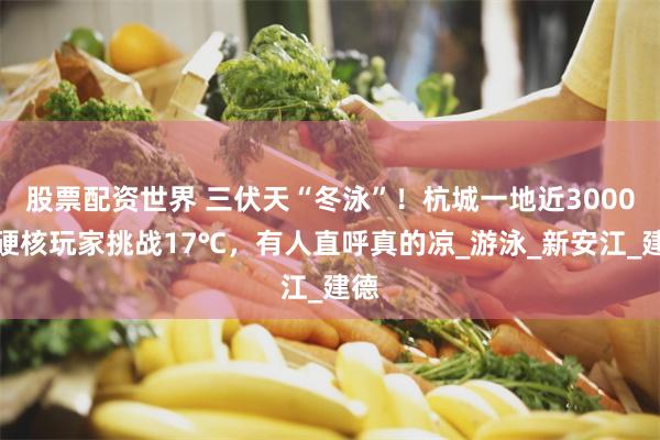 股票配资世界 三伏天“冬泳”！杭城一地近3000名硬核玩家挑