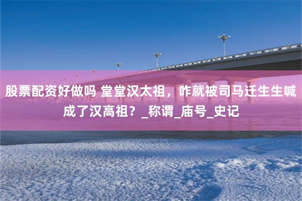 股票配资好做吗 堂堂汉太祖，咋就被司马迁生生喊成了汉高祖？_