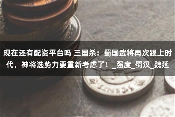 现在还有配资平台吗 三国杀：蜀国武将再次跟上时代，神将选势力