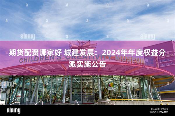 期货配资哪家好 城建发展：2024年年度权益分派实施公告