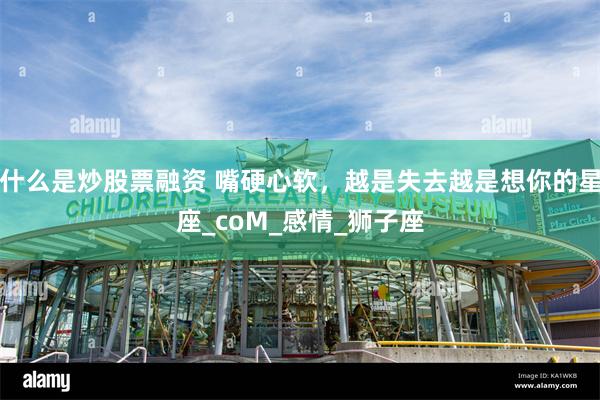 什么是炒股票融资 嘴硬心软，越是失去越是想你的星座_coM_