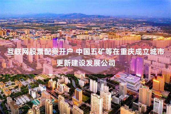互联网股票配资开户 中国五矿等在重庆成立城市更新建设发展公司