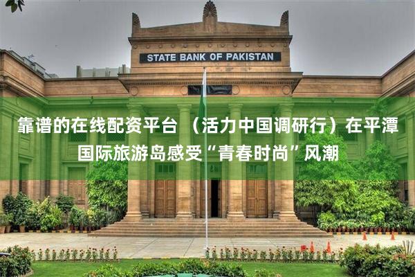 靠谱的在线配资平台 （活力中国调研行）在平潭国际旅游岛感受“