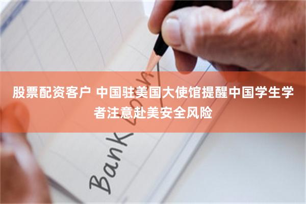 股票配资客户 中国驻美国大使馆提醒中国学生学者注意赴美安全风