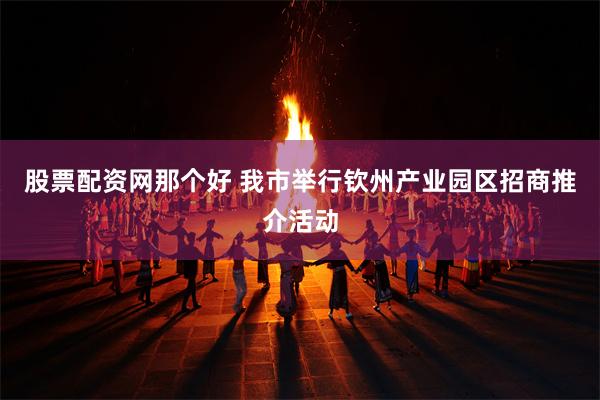 股票配资网那个好 我市举行钦州产业园区招商推介活动