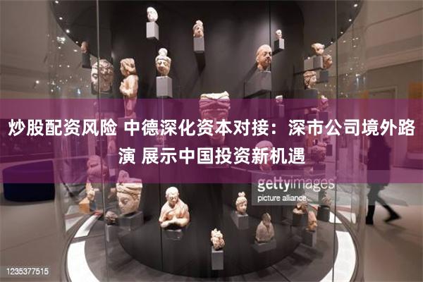 炒股配资风险 中德深化资本对接：深市公司境外路演 展示中国投