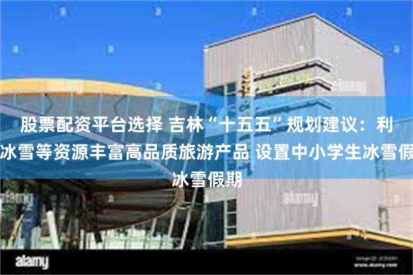 股票配资平台选择 吉林“十五五”规划建议：利用冰雪等资源丰富
