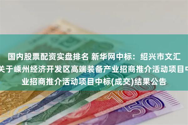 国内股票配资实盘排名 新华网中标:绍兴市文汇项目管理有限公司关于嵊州经济开发区高端装备产业招商推介活动项目中标(成交)结果公告