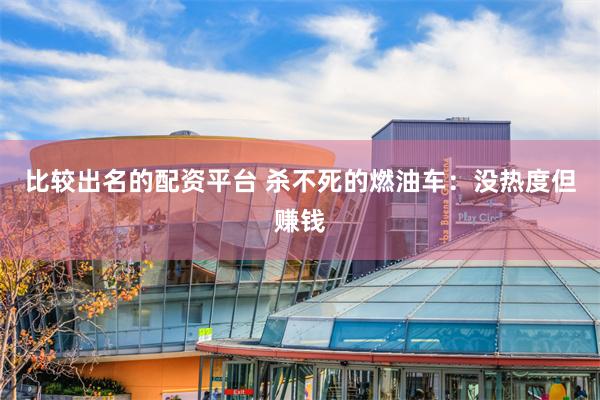 比较出名的配资平台 杀不死的燃油车：没热度但赚钱